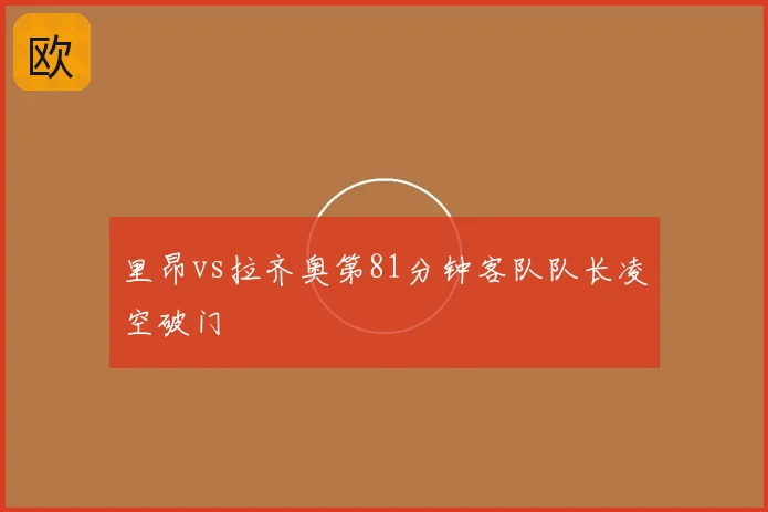 里昂vs拉齐奥第81分钟客队队长凌空破门
